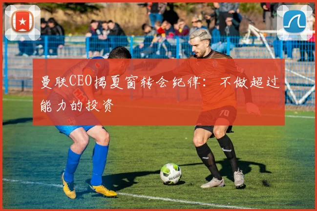 曼联CEO揭夏窗转会纪律：不做超过能力的投资