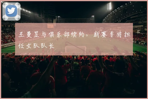 王曼昱与俱乐部续约,新赛季将担任女队队长