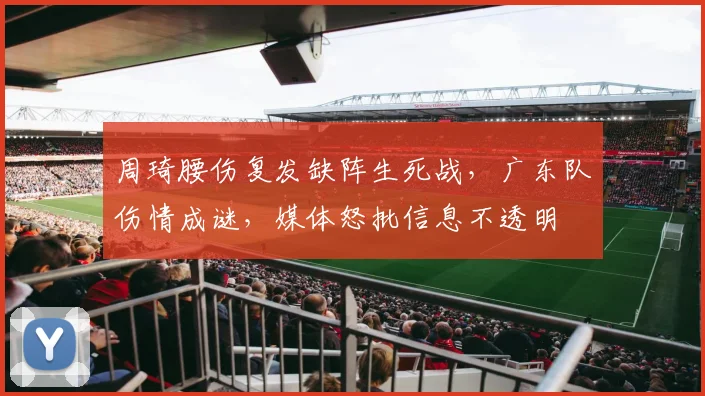 周琦腰伤复发缺阵生死战，广东队伤情成谜，媒体怒批信息不透明