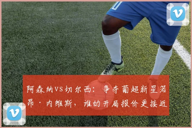阿森纳vs切尔西：争夺葡超新星若昂·内维斯，谁的开局报价更接近成交