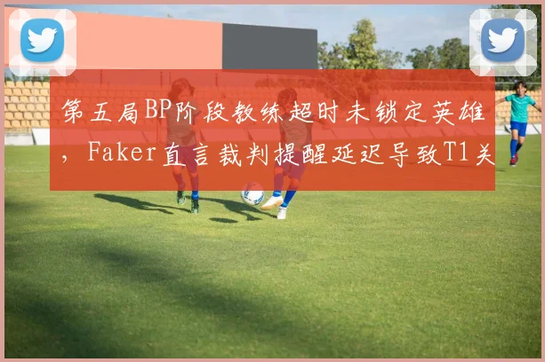 第五局BP阶段教练超时未锁定英雄，Faker直言裁判提醒延迟导致T1关键局痛失好局