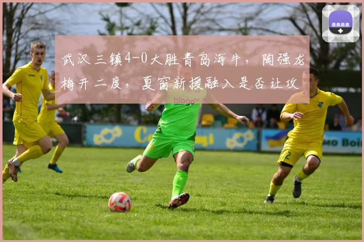 武汉三镇4-0大胜青岛海牛，陶强龙梅开二度，夏窗新援融入是否让攻击线质变？