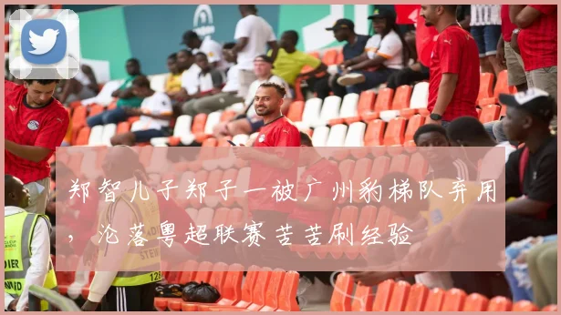 郑智儿子郑子一被广州豹梯队弃用,沦落粤超联赛苦苦刷经验