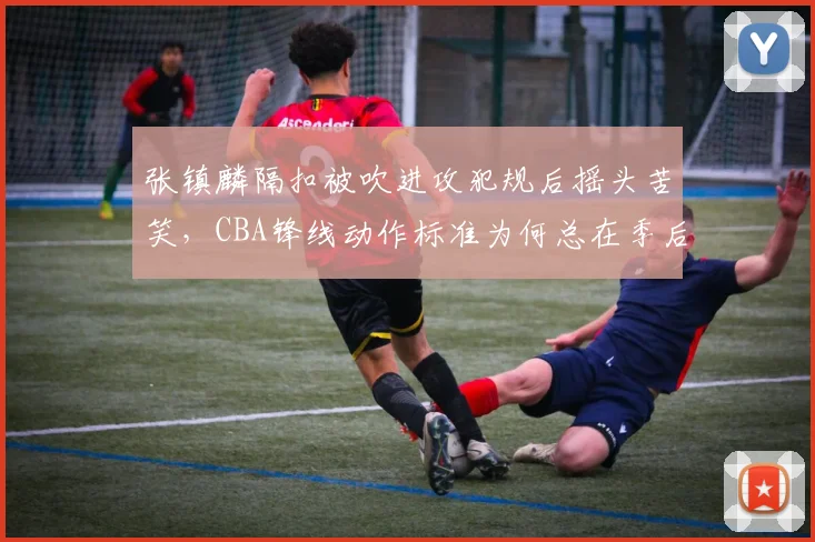 张镇麟隔扣被吹进攻犯规后摇头苦笑，CBA锋线动作标准为何总在季后赛变严？